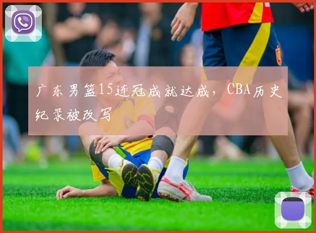 广东男篮15连冠成就达成,CBA历史纪录被改写