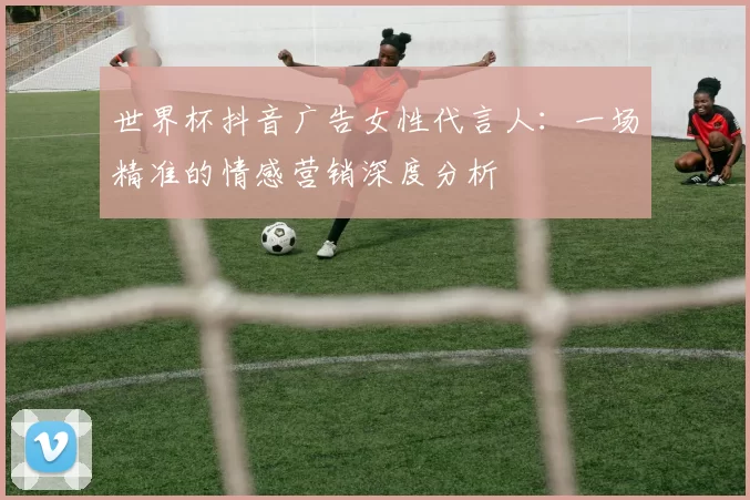 世界杯抖音广告女性代言人：一场精准的情感营销深度分析