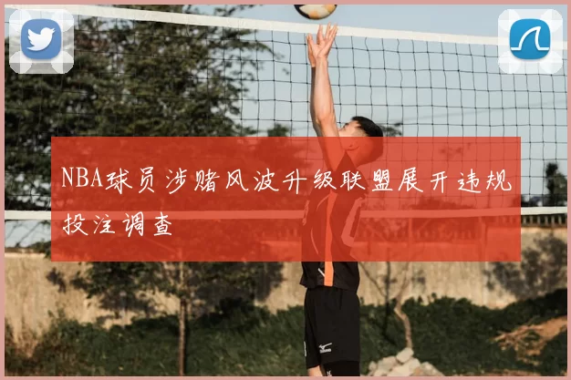 NBA球员涉赌风波升级联盟展开违规投注调查