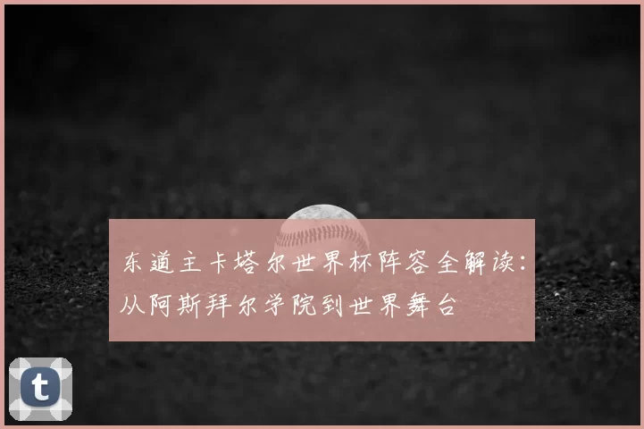 东道主卡塔尔世界杯阵容全解读：从阿斯拜尔学院到世界舞台