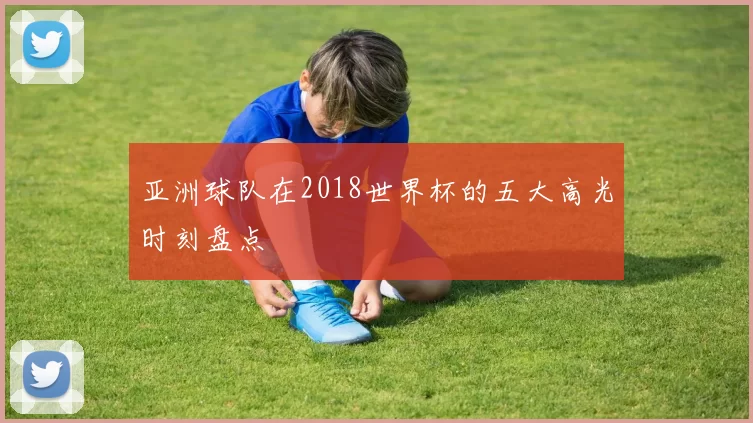 亚洲球队在2018世界杯的五大高光时刻盘点