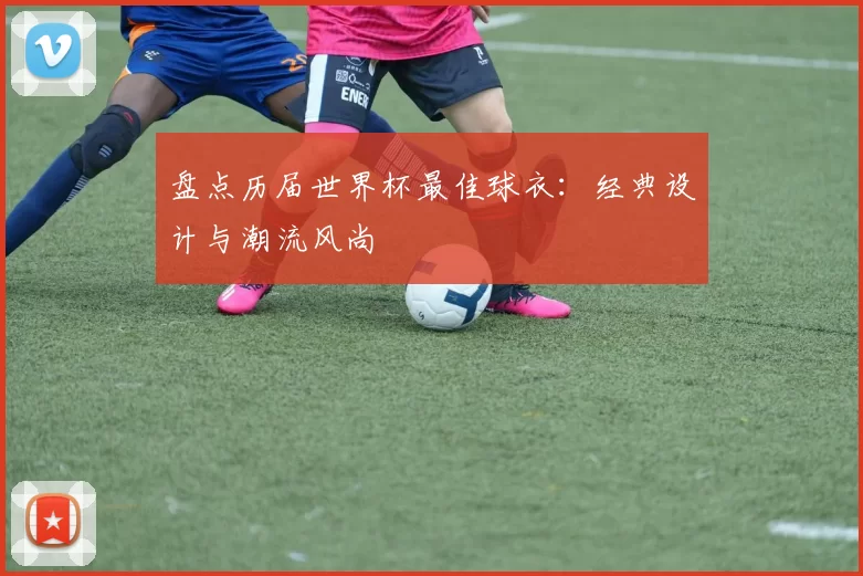 盘点历届世界杯最佳球衣：经典设计与潮流风尚