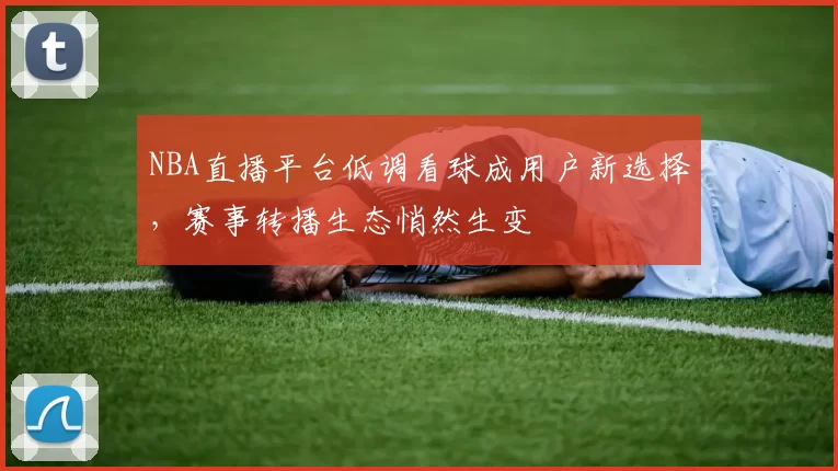 NBA直播平台低调看球成用户新选择，赛事转播生态悄然生变
